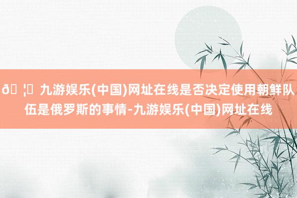 🦄九游娱乐(中国)网址在线是否决定使用朝鲜队伍是俄罗斯的事情-九游娱乐(中国)网址在线