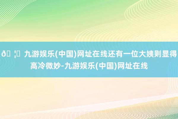 🦄九游娱乐(中国)网址在线还有一位大姨则显得高冷微妙-九游娱乐(中国)网址在线