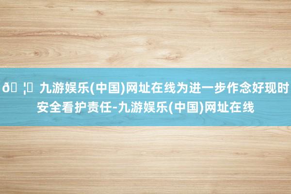 🦄九游娱乐(中国)网址在线为进一步作念好现时安全看护责任-九游娱乐(中国)网址在线