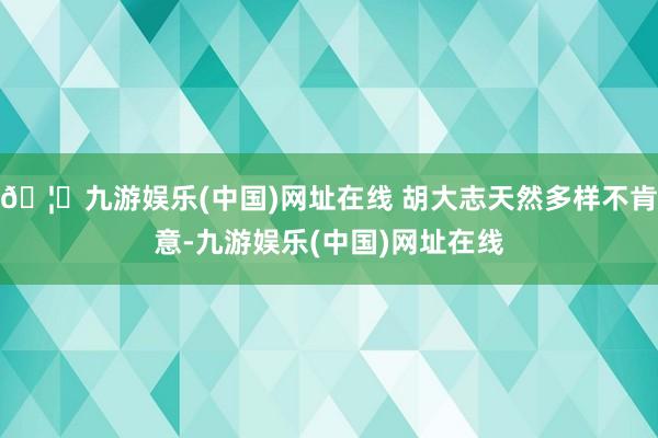 🦄九游娱乐(中国)网址在线 胡大志天然多样不肯意-九游娱乐(中国)网址在线