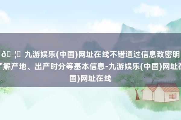 🦄九游娱乐(中国)网址在线不错通过信息致密明晰了解产地、出产时分等基本信息-九游娱乐(中国)网址在线