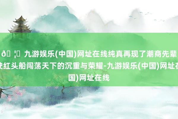 🦄九游娱乐(中国)网址在线纯真再现了潮商先辈驾驶红头船闯荡天下的沉重与荣耀-九游娱乐(中国)网址在线