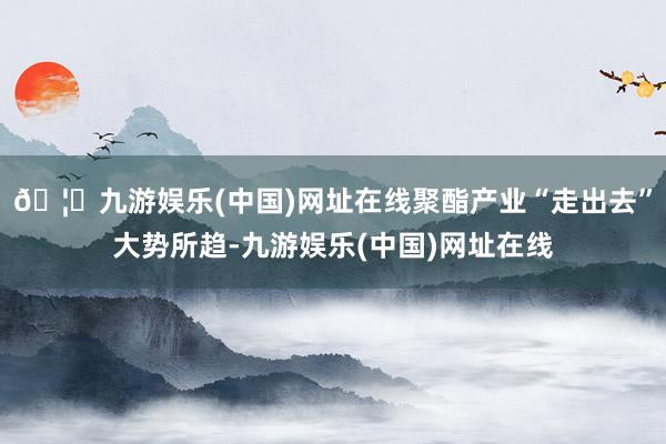 🦄九游娱乐(中国)网址在线聚酯产业“走出去”大势所趋-九游娱乐(中国)网址在线