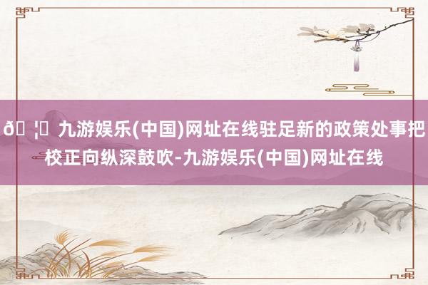 🦄九游娱乐(中国)网址在线驻足新的政策处事把校正向纵深鼓吹-九游娱乐(中国)网址在线