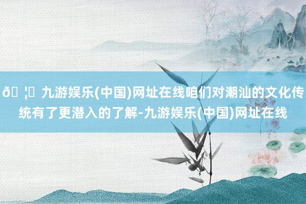 🦄九游娱乐(中国)网址在线咱们对潮汕的文化传统有了更潜入的了解-九游娱乐(中国)网址在线