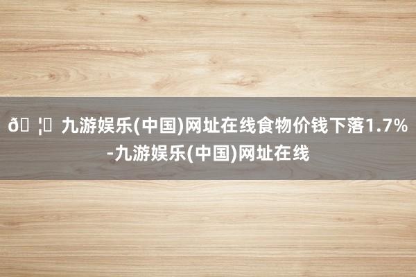 🦄九游娱乐(中国)网址在线食物价钱下落1.7%-九游娱乐(中国)网址在线