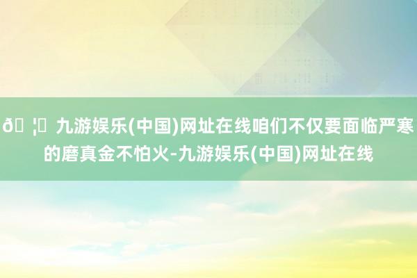 🦄九游娱乐(中国)网址在线咱们不仅要面临严寒的磨真金不怕火-九游娱乐(中国)网址在线