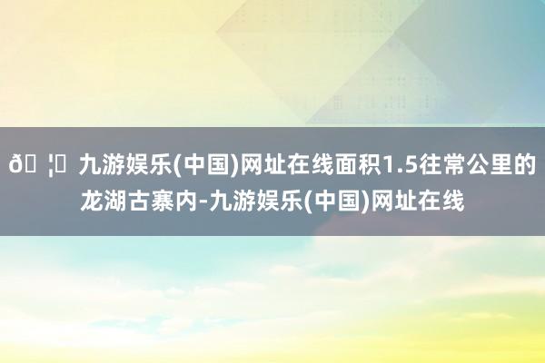 🦄九游娱乐(中国)网址在线面积1.5往常公里的龙湖古寨内-九游娱乐(中国)网址在线