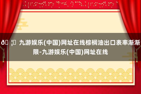 🦄九游娱乐(中国)网址在线棕榈油出口表率渐渐限-九游娱乐(中国)网址在线