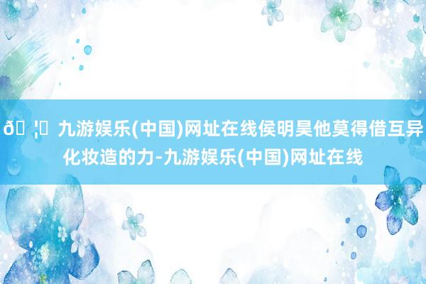 🦄九游娱乐(中国)网址在线侯明昊他莫得借互异化妆造的力-九游娱乐(中国)网址在线