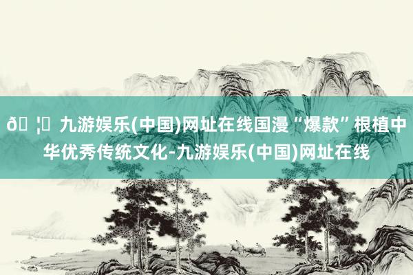 🦄九游娱乐(中国)网址在线国漫“爆款”根植中华优秀传统文化-九游娱乐(中国)网址在线