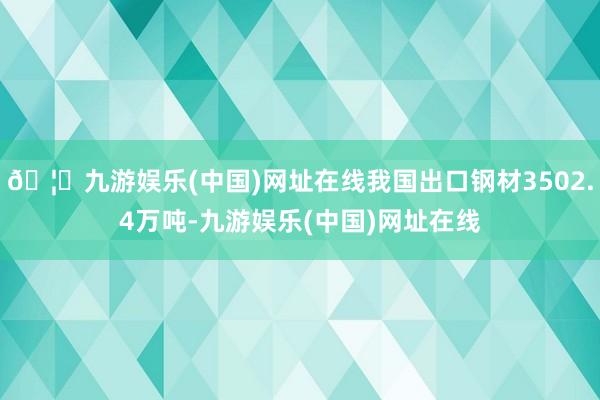 🦄九游娱乐(中国)网址在线我国出口钢材3502.4万吨-九游娱乐(中国)网址在线