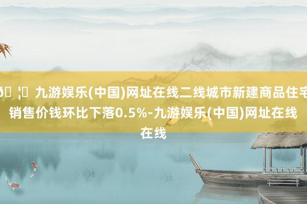 🦄九游娱乐(中国)网址在线二线城市新建商品住宅销售价钱环比下落0.5%-九游娱乐(中国)网址在线