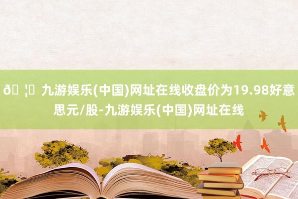 🦄九游娱乐(中国)网址在线收盘价为19.98好意思元/股-九游娱乐(中国)网址在线