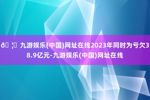 🦄九游娱乐(中国)网址在线2023年同时为亏欠38.9亿元-九游娱乐(中国)网址在线