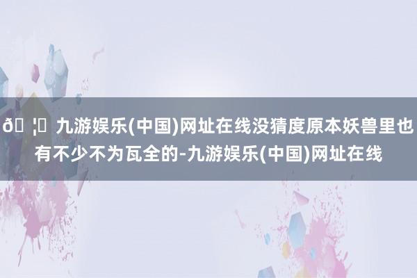 🦄九游娱乐(中国)网址在线没猜度原本妖兽里也有不少不为瓦全的-九游娱乐(中国)网址在线