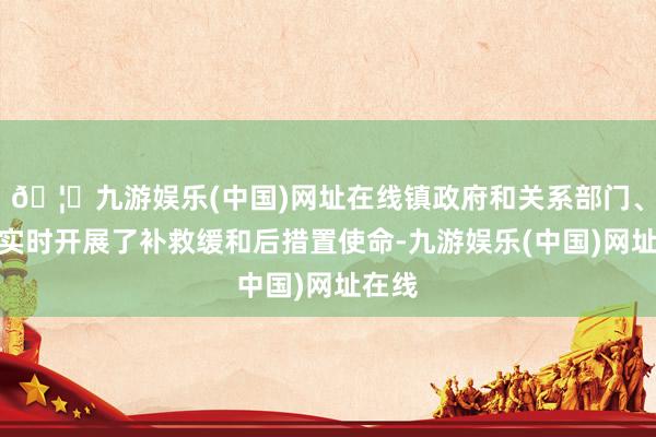 🦄九游娱乐(中国)网址在线镇政府和关系部门、组织实时开展了补救缓和后措置使命-九游娱乐(中国)网址在线