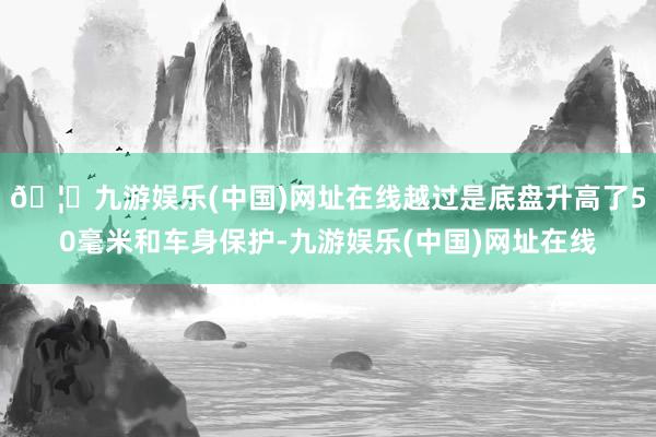 🦄九游娱乐(中国)网址在线越过是底盘升高了50毫米和车身保护-九游娱乐(中国)网址在线