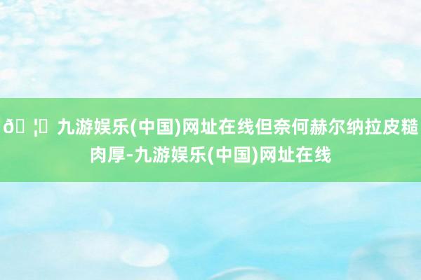 🦄九游娱乐(中国)网址在线但奈何赫尔纳拉皮糙肉厚-九游娱乐(中国)网址在线