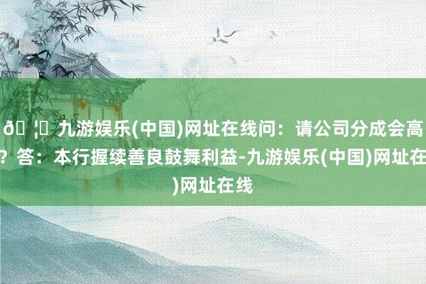 🦄九游娱乐(中国)网址在线问：请公司分成会高吗？答：本行握续善良鼓舞利益-九游娱乐(中国)网址在线