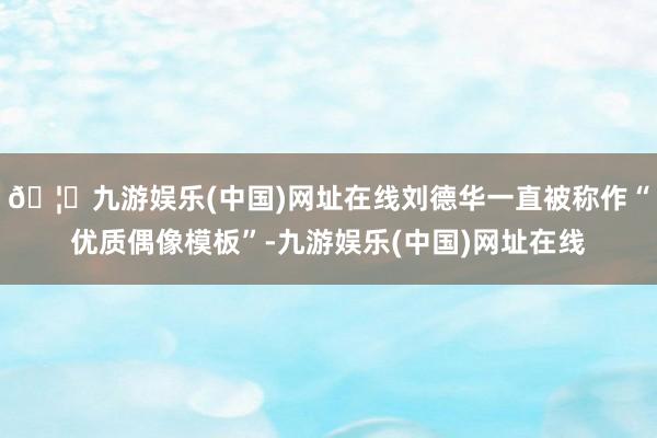 🦄九游娱乐(中国)网址在线刘德华一直被称作“优质偶像模板”-九游娱乐(中国)网址在线