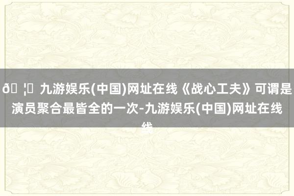 🦄九游娱乐(中国)网址在线《战心工夫》可谓是演员聚合最皆全的一次-九游娱乐(中国)网址在线