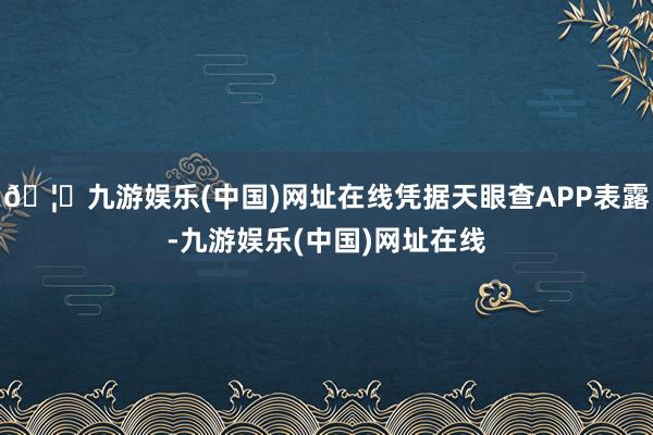 🦄九游娱乐(中国)网址在线凭据天眼查APP表露-九游娱乐(中国)网址在线