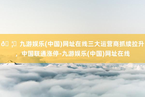 🦄九游娱乐(中国)网址在线三大运营商抓续拉升，中国联通涨停-九游娱乐(中国)网址在线