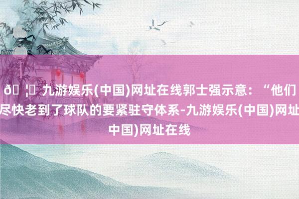 🦄九游娱乐(中国)网址在线郭士强示意：“他们三个尽快老到了球队的要紧驻守体系-九游娱乐(中国)网址在线