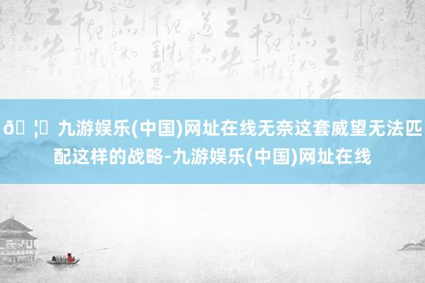 🦄九游娱乐(中国)网址在线无奈这套威望无法匹配这样的战略-九游娱乐(中国)网址在线