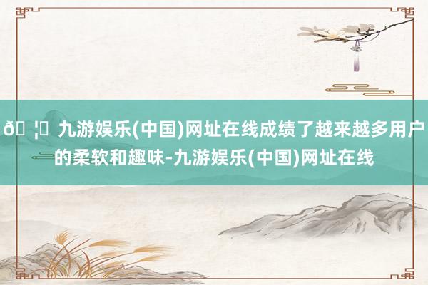 🦄九游娱乐(中国)网址在线成绩了越来越多用户的柔软和趣味-九游娱乐(中国)网址在线