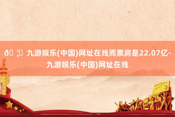 🦄九游娱乐(中国)网址在线而票房是22.07亿-九游娱乐(中国)网址在线