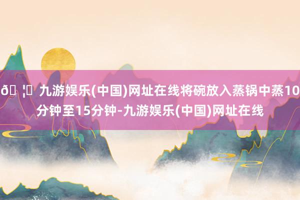 🦄九游娱乐(中国)网址在线将碗放入蒸锅中蒸10分钟至15分钟-九游娱乐(中国)网址在线