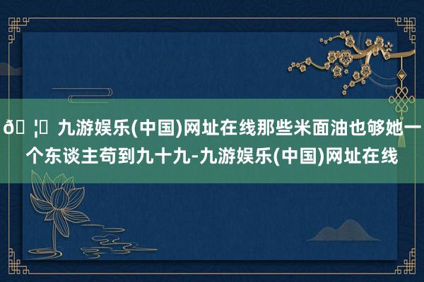 🦄九游娱乐(中国)网址在线那些米面油也够她一个东谈主苟到九十九-九游娱乐(中国)网址在线