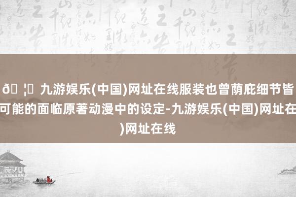 🦄九游娱乐(中国)网址在线服装也曾荫庇细节皆尽可能的面临原著动漫中的设定-九游娱乐(中国)网址在线