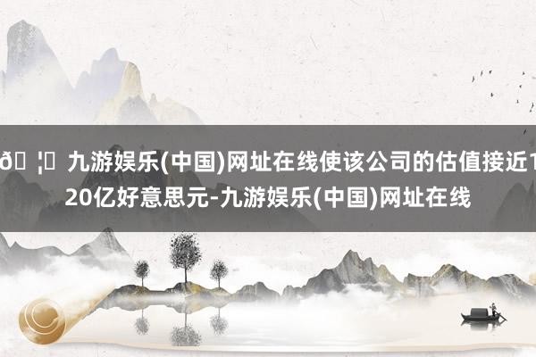 🦄九游娱乐(中国)网址在线使该公司的估值接近120亿好意思元-九游娱乐(中国)网址在线