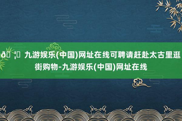 🦄九游娱乐(中国)网址在线可聘请赶赴太古里逛街购物-九游娱乐(中国)网址在线