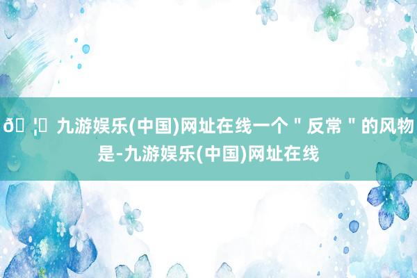 🦄九游娱乐(中国)网址在线一个＂反常＂的风物是-九游娱乐(中国)网址在线