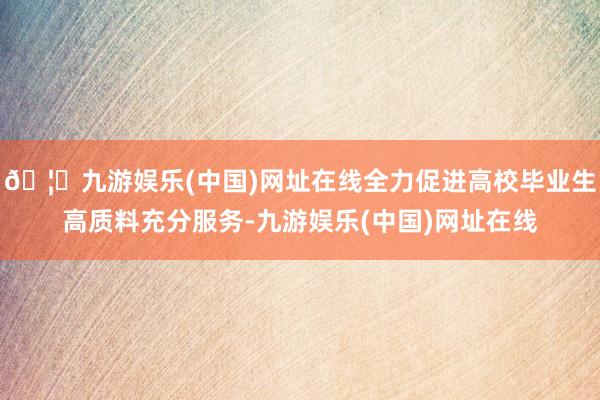 🦄九游娱乐(中国)网址在线全力促进高校毕业生高质料充分服务-九游娱乐(中国)网址在线