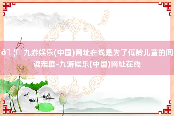 🦄九游娱乐(中国)网址在线是为了低龄儿童的阅读难度-九游娱乐(中国)网址在线