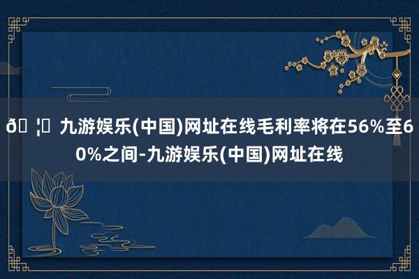 🦄九游娱乐(中国)网址在线毛利率将在56%至60%之间-九游娱乐(中国)网址在线