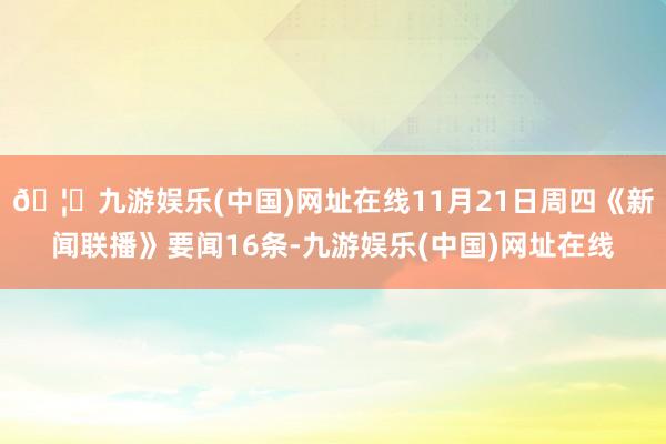 🦄九游娱乐(中国)网址在线11月21日周四《新闻联播》要闻16条-九游娱乐(中国)网址在线