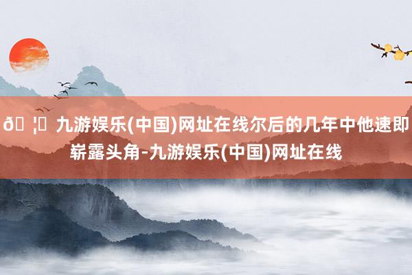 🦄九游娱乐(中国)网址在线尔后的几年中他速即崭露头角-九游娱乐(中国)网址在线