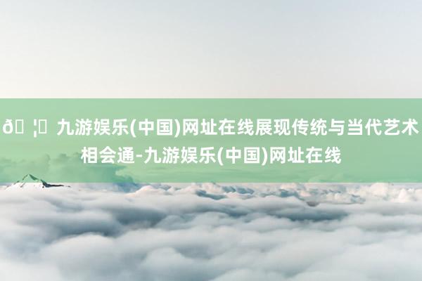 🦄九游娱乐(中国)网址在线展现传统与当代艺术相会通-九游娱乐(中国)网址在线