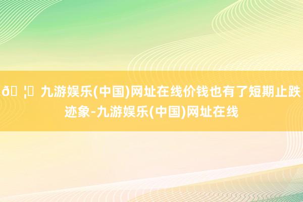 🦄九游娱乐(中国)网址在线价钱也有了短期止跌迹象-九游娱乐(中国)网址在线