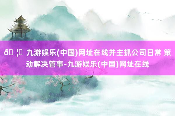 🦄九游娱乐(中国)网址在线并主抓公司日常 策动解决管事-九游娱乐(中国)网址在线