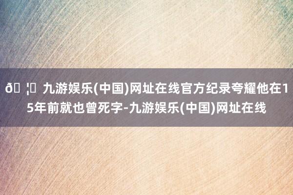 🦄九游娱乐(中国)网址在线官方纪录夸耀他在15年前就也曾死字-九游娱乐(中国)网址在线