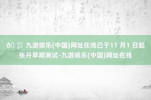 🦄九游娱乐(中国)网址在线已于11 月1 日起张开早期测试-九游娱乐(中国)网址在线