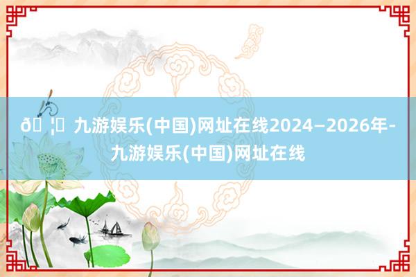 🦄九游娱乐(中国)网址在线2024—2026年-九游娱乐(中国)网址在线