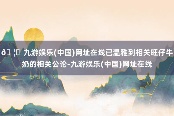 🦄九游娱乐(中国)网址在线已温雅到相关旺仔牛奶的相关公论-九游娱乐(中国)网址在线